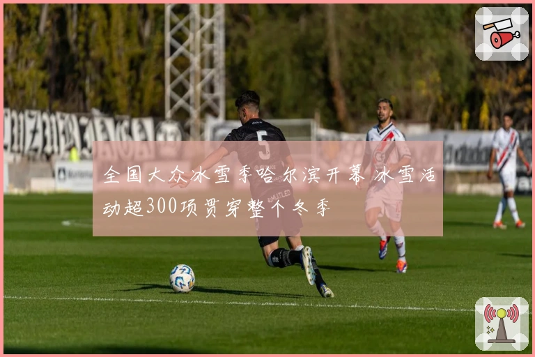 全国大众冰雪季哈尔滨开幕 冰雪活动超300项贯穿整个冬季