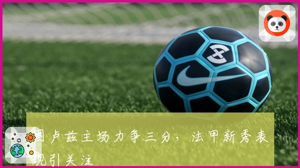 图卢兹主场力争三分，法甲新秀表现引关注