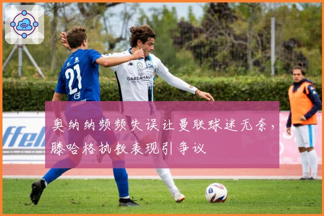 奥纳纳频频失误让曼联球迷无奈，滕哈格执教表现引争议