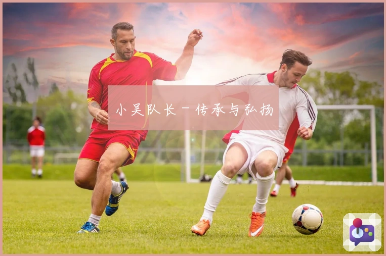 小吴队长 - 传承与弘扬