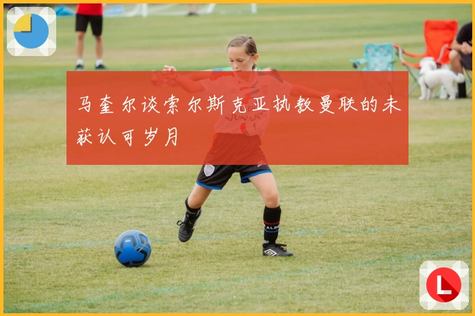 马奎尔谈索尔斯克亚执教曼联的未获认可岁月