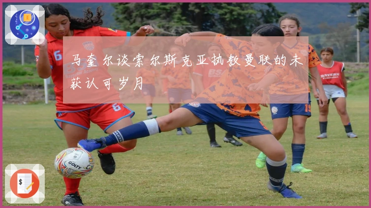 马奎尔谈索尔斯克亚执教曼联的未获认可岁月