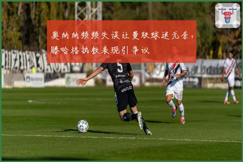 奥纳纳频频失误让曼联球迷无奈，滕哈格执教表现引争议