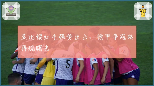 莱比锡红牛强势出击，德甲争冠路再现曙光