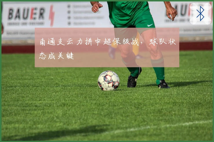 南通支云力拼中超保级战，球队状态成关键