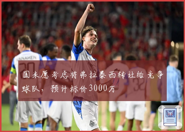 国米愿考虑将弗拉泰西转让给竞争球队，预计标价3000万
