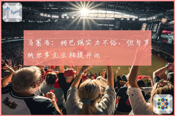 马塞洛：姆巴佩实力不俗，但与罗纳尔多无法相提并论